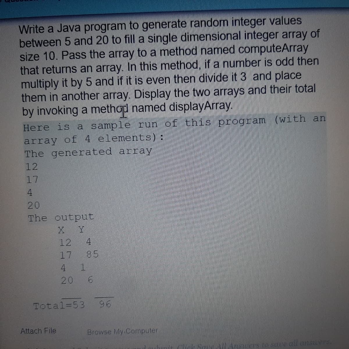 Write a Java program to generate random integer values
between 5 and 20 to fill a single dimensional integer array of
size 10. Pass the array to a method named computeArray
that returns an array. In this method, if a number is odd then
multiply it by 5 and if it is even then divide it 3 and place
them in another array. Display the two arrays and their total
by invoking a method named displayArray.
Here is a sample run of this program (with an
array of 4 elements) :
The generated array
12
17
4
20
The output
Y
12
4
17
85
4
1.
20
Total=53
96
Attach File
Browse My Computer
7s to sate all answers.
