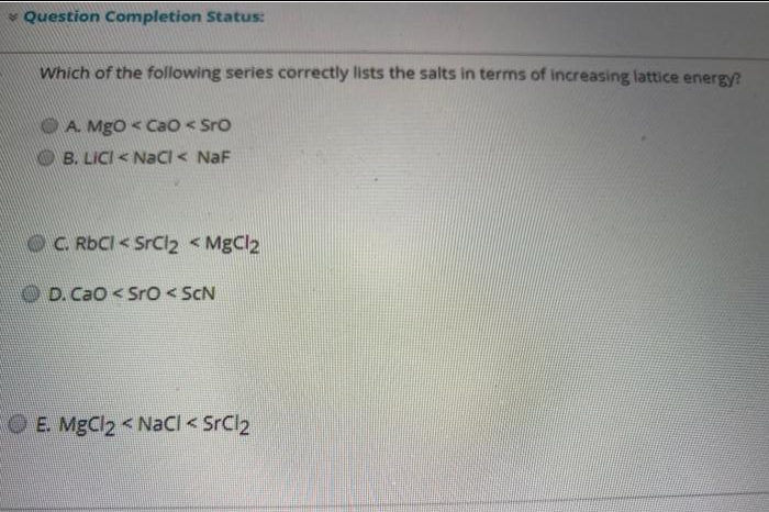 * Question Completion Status:
Which of the following series correctly lists the salts in terms of increasing lattice energy?
O A. Mgo < Cao < Sro
B. LICI < Nacl < NaF
OC RDCI< SrCl2 <MgCl2
D. CaO< Sro< ScN
O E. MgCl2 < NaCl < SrCl2
