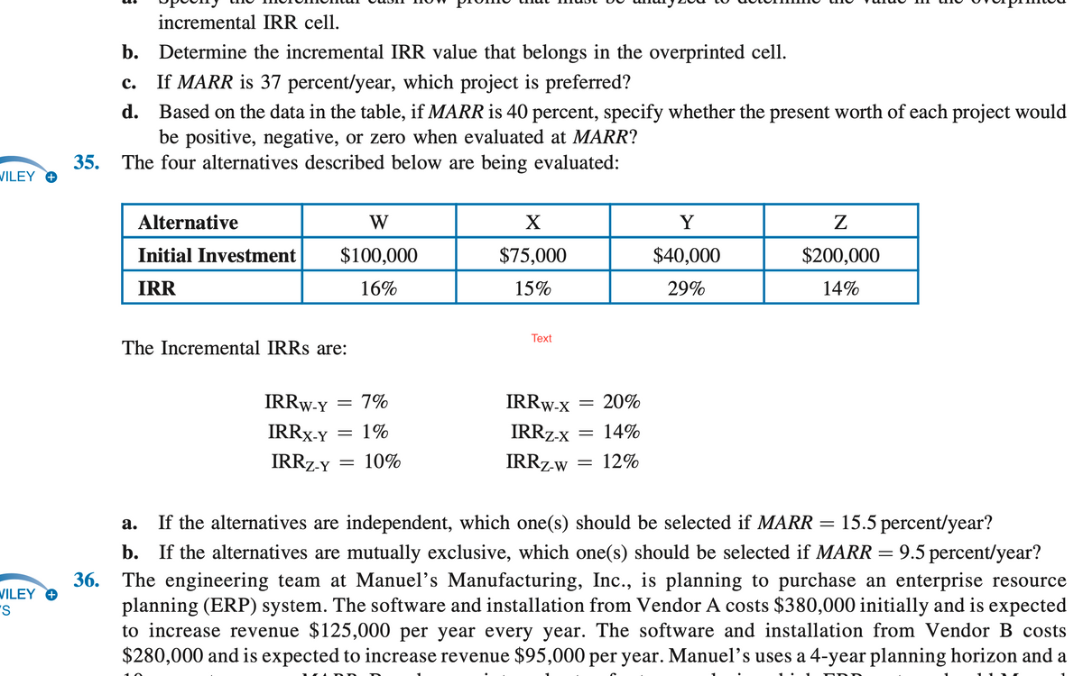 incremental IRR cell.
b. Determine the incremental IRR value that belongs in the overprinted cell.
с.
If MARR is 37 percent/year, which project is preferred?
d. Based on the data in the table, if MARR is 40 percent, specify whether the present worth of each project would
be positive, negative, or zero when evaluated at MARR?
35. The four alternatives described below are being evaluated:
VILEY O
Alternative
W
X
Y
Initial Investment
$100,000
$75,000
$40,000
$200,000
IRR
16%
15%
29%
14%
Тext
The Incremental IRRS are:
IRRW-Y
7%
IRRW-x
= 20%
IRRX-Y
1%
IRRZ-x
14%
IRRZ-y = 10%
IRRZ-w
= 12%
15.5 percent/year?
9.5 percent/year?
а.
If the alternatives are independent, which one(s) should be selected if MARR =
b. If the alternatives are mutually exclusive, which one(s) should be selected if MARR =
The engineering team at Manuel's Manufacturing, Inc., is planning to purchase an enterprise resource
planning (ERP) system. The software and installation from Vendor A costs $380,000 initially and is expected
to increase revenue $125,000 per year every year. The software and installation from Vendor B costs
$280,000 and is expected to increase revenue $95,000 per year. Manuel's uses a 4-year planning horizon and a
36.
VILEY O
