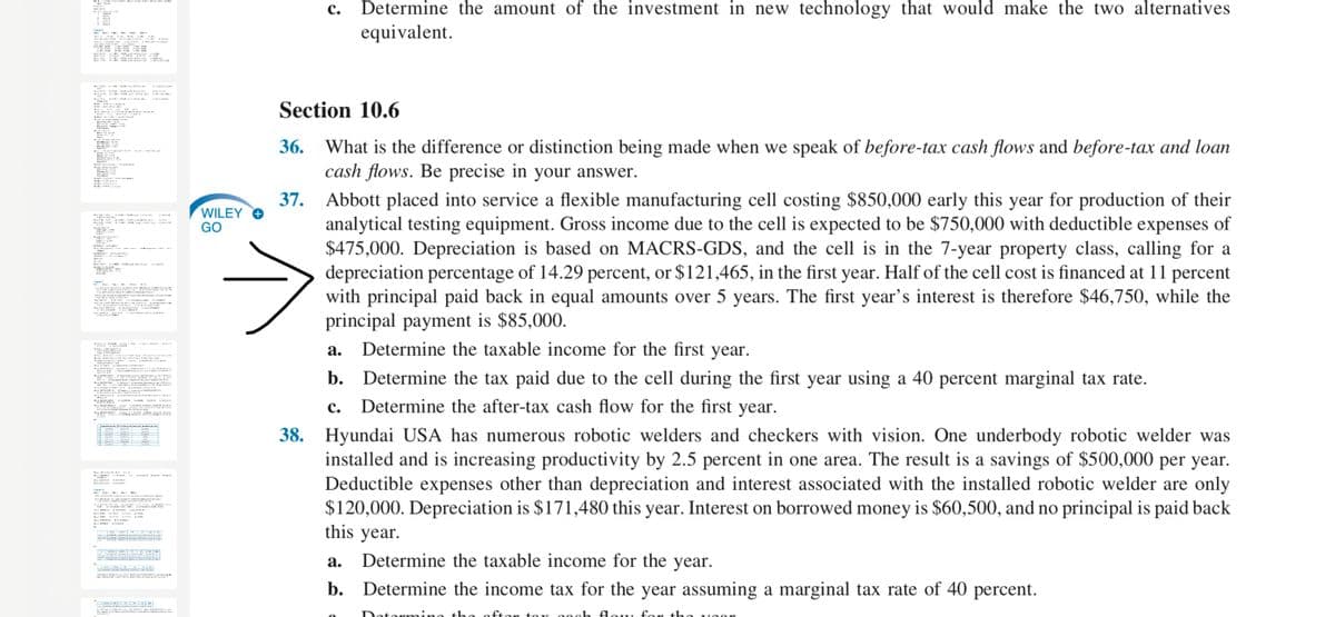 c. Determine the amount of the investment in new technology that would make the two alternatives
equivalent.
1
KAK S -S
M -MAR U
Section 10.6
What is the difference or distinction being made when we speak of before-tax cash flows and before-tax and loan
cash flows. Be precise in your answer.
37. Abbott placed into service a flexible manufacturing cell costing $850,000 early this year for production of their
analytical testing equipment. Gross income due to the cell is expected to be $750,000 with deductible expenses of
$475,000. Depreciation is based on MACRS-GDS, and the cell is in the 7-year property class, calling for a
depreciation percentage of 14.29 percent, or $121,465, in the first year. Half of the cell cost is financed at 11 percent
with principal paid back in equal amounts over 5 years. The first year's interest is therefore $46,750, while the
principal payment is $85,000.
Determine the taxable income for the first year.
WILEY O
GO
- MR
s
i
LC uJI AIK
V Vi I Lm
A el T a
а.
b. Determine the tax paid due to the cell during the first year using a 40 percent marginal tax rate.
. De
Pava
Determine the after-tax cash flow for the first year.
HA HA a
с.
E a Kt
38. Hyundai USA has numerous robotic welders and checkers with vision. One underbody robotic welder was
installed and is increasing productivity by 2.5 percent in one area. The result is a savings of $500,000 per year.
Deductible expenses other than depreciation and interest associated with the installed robotic welder are only
$120,000. Depreciation is $171,480 this year. Interest on borrowed money is $60,500, and no principal is paid back
this year.
a sca
Lw a ny
i
vEKO S U
а.
Determine the taxable income for the year.
aF .CA , AIRAO
b. Determine the income tax for the year assuming a marginal tax rate of 40 percent.
n H M E
the
fton toy oogh Aow, for the
