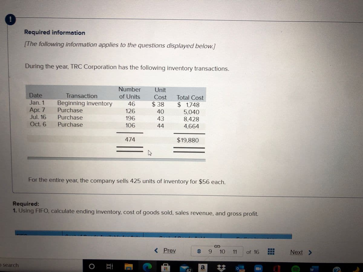 Required information
[The following information applies to the questions displayed below.]
During the year, TRC Corporation has the following inventory transactions.
Number
Unit
Date
Transaction
of Units
Cost
Total Cost
Jan. 1
Beginning inventory
Purchase
46
$38
$ 1,748
Apr. 7
Jul. 16
126
40
5,040
8,428
4,664
Purchase
196
43
Oct. 6
Purchase
106
44
474
$19,880
For the entire year, the company sells 425 units of inventory for $56 each.
Required:
1. Using FIFO, calculate ending inventory, cost of goods sold, sales revenue, and gross profit.
< Prev
8 9 10 11
of 16
Next >
O search
a
42
