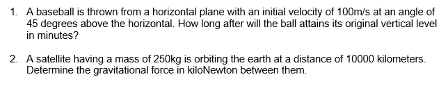 1. A baseball is thrown from a horizontal plane with an initial velocity of 100m/s at an angle of
45 degrees above the horizontal. How long after will the ball attains its original vertical level
in minutes?
2. A satellite having a mass of 250kg is orbiting the earth at a distance of 10000 kilometers.
Determine the gravitational force in kiloNewton between them.