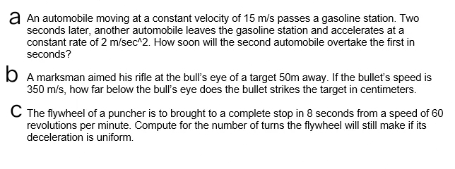 a An automobile moving at a constant velocity of 15 m/s passes a gasoline station. Two
seconds later, another automobile leaves the gasoline station and accelerates at a
constant rate of 2 m/sec^2. How soon will the second automobile overtake the first in
seconds?
b A marksman aimed his rifle at the bull's eye of a target 50m away. If the bullet's speed is
350 m/s, how far below the bull's eye does the bullet strikes the target in centimeters.
C The flywheel of a puncher is to brought to a complete stop in 8 seconds from a speed of 60
revolutions per minute. Compute for the number of turns the flywheel will still make if its
deceleration is uniform.