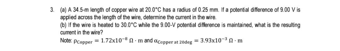 3. (a) A 34.5-m length of copper wire at 20.0°C has a radius of 0.25 mm. If a potential difference of 9.00 V is
applied across the length of the wire, determine the current in the wire.
(b) If the wire is heated to 30.0°C while the 9.00-V potential difference is maintained, what is the resulting
current in the wire?
