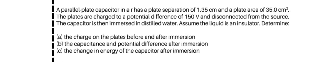 A parallel-plate capacitor in air has a plate separation of 1.35 cm and a plate area of 35.0 cm?.
The plates are charged to a potential difference of 150 V and disconnected from the source.
The capacitor is then immersed in distilled water. Assume the liquid is an insulator. Determine:
(a) the charge on the plates before and after immersion
(b) the capacitance and potential difference after immersion
(c) the change in energy of the capacitor after immersion
