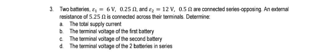 3. Two batteries, ɛ = 6 V, 0.25 N, and ɛ2 = 12 V, 0.5 N are connected series-opposing. An external
resistance of 5.25 N is connected across their terminals. Determine:
The total supply current
The terminal voltage of the first battery
c. The terminal voltage of the second battery
d. The terminal voltage of the 2 batteries in series
