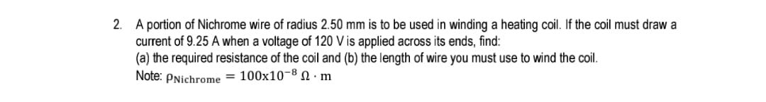 A portion of Nichrome wire of radius 2.50 mm is to be used in winding a heating coil. If the coil must draw a
current of 9.25 A when a voltage of 120 V is applied across its ends, find:
(a) the required resistance of the coil and (b) the length of wire you must use to wind the coil.
Note: PNichrome = 100x10-8 N · m
