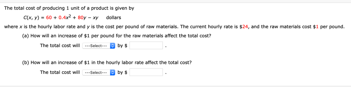 The total cost of producing 1 unit of a product is given by
C(x, y)
= 60 + 0.4x² + 80y – xy
dollars
where x is the hourly labor rate and y is the cost per pound of raw materials. The current hourly rate is $24, and the raw materials cost $1 per pound.
(a) How will an increase of $1 per pound for the raw materials affect the total cost?
The total cost will
---Select---
O by $
(b) How will an increase of $1 in the hourly labor rate affect the total cost?
The total cost will
---Select---
by $
