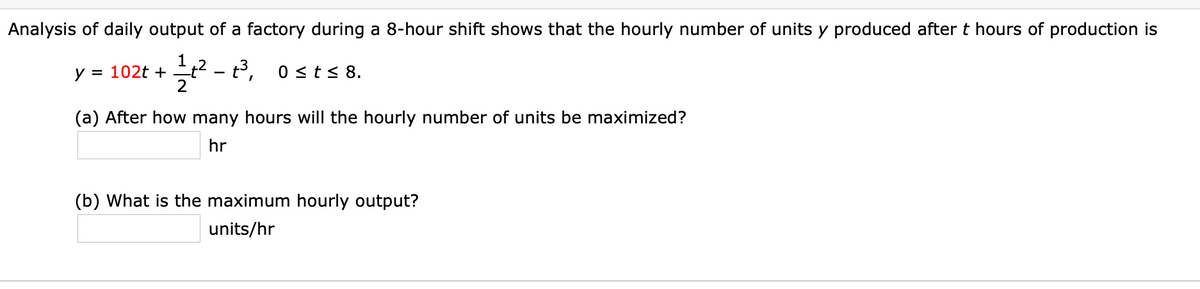 Analysis of daily output of a factory during a 8-hour shift shows that the hourly number of units y produced after t hours of production is
1,2 - t,
y = 102t +
0 st< 8.
(a) After how many hours will the hourly number of units be maximized?
hr
(b) What is the maximum hourly output?
units/hr
