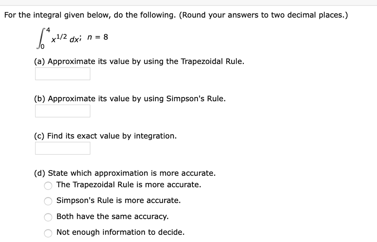 For the integral given below, do the following. (Round your answers to two decimal places.)
x1/2 dxi n = 8
(a) Approximate its value by using the Trapezoidal Rule.
(b) Approximate its value by using Simpson's Rule.
(c) Find its exact value by integration.
(d) State which approximation is more accurate.
The Trapezoidal Rule is more accurate.
Simpson's Rule is more accurate.
Both have the same accuracy.
Not enough information to decide.
O O O O
