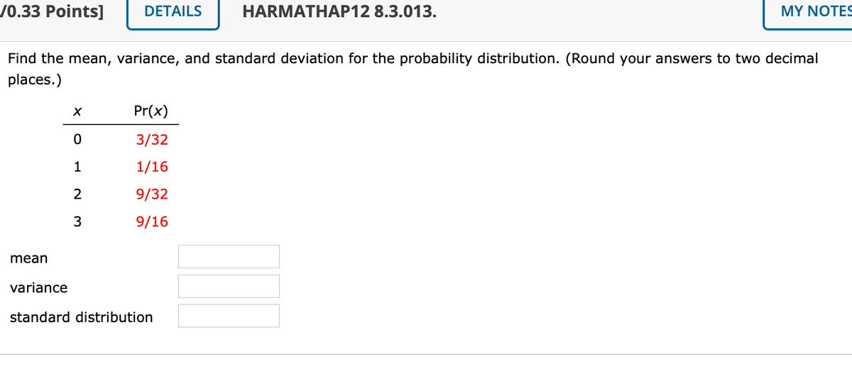 /0.33 Points]
DETAILS
HARMATHAP12 8.3.013.
MY NOTES
Find the mean, variance, and standard deviation for the probability distribution. (Round your answers to two decimal
places.)
Pr(x)
3/32
1
1/16
2
9/32
9/16
mean
variance
standard distribution
