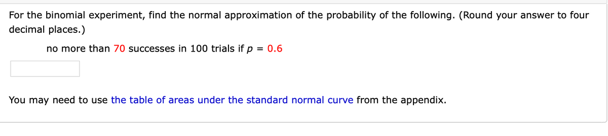For the binomial experiment, find the normal approximation of the probability of the following. (Round your answer to four
decimal places.)
no more than 70 successes in 100 trials if p = 0.6
%3D
You may need to use the table of areas under the standard normal curve from the appendix.
