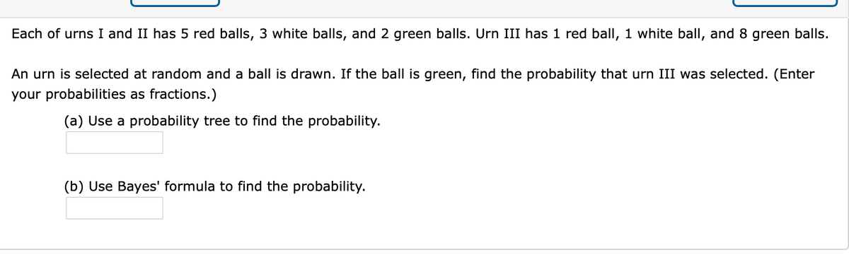 Each of urns I and II has 5 red balls, 3 white balls, and 2 green balls. Urn III has 1 red ball, 1 white ball, and 8 green balls.
An urn is selected at random and a ball is drawn. If the ball is green, find the probability that urn III was selected. (Enter
your probabilities as fractions.)
(a) Use a probability tree to find the probability.
(b) Use Bayes' formula to find the probability.
