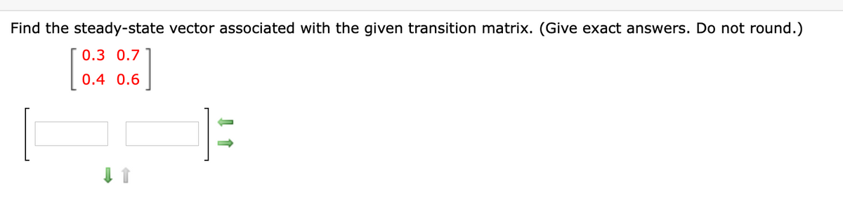 Find the steady-state vector associated with the given transition matrix. (Give exact answers. Do not round.)
0.3 0.7
0.4 0.6
