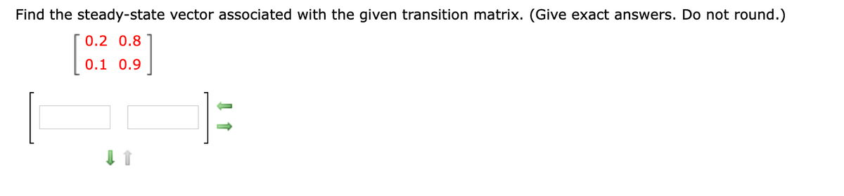 Find the steady-state vector associated with the given transition matrix. (Give exact answers. Do not round.)
0.2 0.8
0.1 0.9
