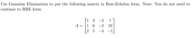 Use Gaussian Elimination to put the following matrix in Row-Echelon form. Note: You do not need to
continue to RRE form.
[1 3 -2
A = 1 6 -2 10
1
2 5
-4 -1
