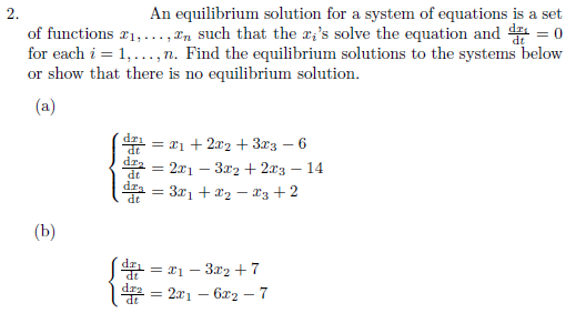 2.
An equilibrium solution for a system of equations is a set
of functions 21,..., 2n such that the æ;'s solve the equation and d = 0
for each i = 1,..., n. Find the equilibrium solutions to the systems below
or show that there is no equilibrium solution.
(a)
= x1 + 2x2 + 3x3 – 6
dza = 2x1 – 3r2 + 2x3
dza = 321 + r2 – 13 + 2
14
(b)
S = 21 – 3x2 + 7
* = 201 – 6x2 – 7
