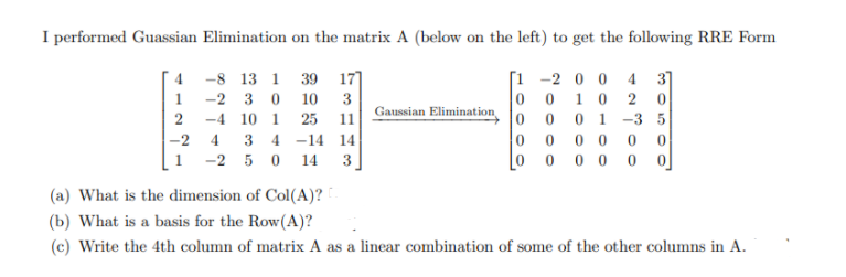 I performed Guassian Elimination on the matrix A (below on the left) to get the following RRE Form
[1 -2 0 0 4 3]
0 0 10 2
01 -3 5
0 0
0 0 0 0 0 o]
-8 13 1
39
17]
-2 3 0
10
3
Gaussian Elimination
2
-4 10 1 25
11
|-2
3 4 -14 14
1 -2 5 0
14
3
(a) What is the dimension of Col(A)?
(b) What is a basis for the Row(A)?
(c) Write the 4th column of matrix A as a linear combination of some of the other columns in A.

