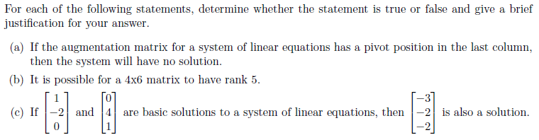 For each of the following statements, determine whether the statement is true or false and give a brief
justification for your answer.
(a) If the augmentation matrix for a system of linear equations has a pivot position in the last column,
then the system will have no solution.
(b) It is possible for a 4x6 matrix to have rank 5.
[0
-3]
(c) If |-2 and 4 are basic solutions to a system of linear equations, then -2 is also a solution.
