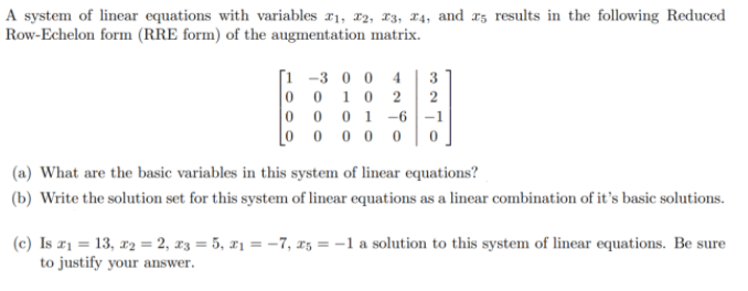 A system of linear equations with variables ¤1, x2, x3, 14, and az results in the following Reduced
Row-Echelon form (RRE form) of the augmentation matrix.
[i -3 0 0 4
0 1 0 2
0 0 0 1-–6-1
Lo 0 0 0 0
3
(a) What are the basic variables in this system of linear equations?
(b) Write the solution set for this system of linear equations as a linear combination of it's basic solutions.
(c) Is z1 = 13, x2 = 2, x3 = 5, x1 = -7, x5 = -1 a solution to this system of linear equations. Be sure
to justify your answer.
