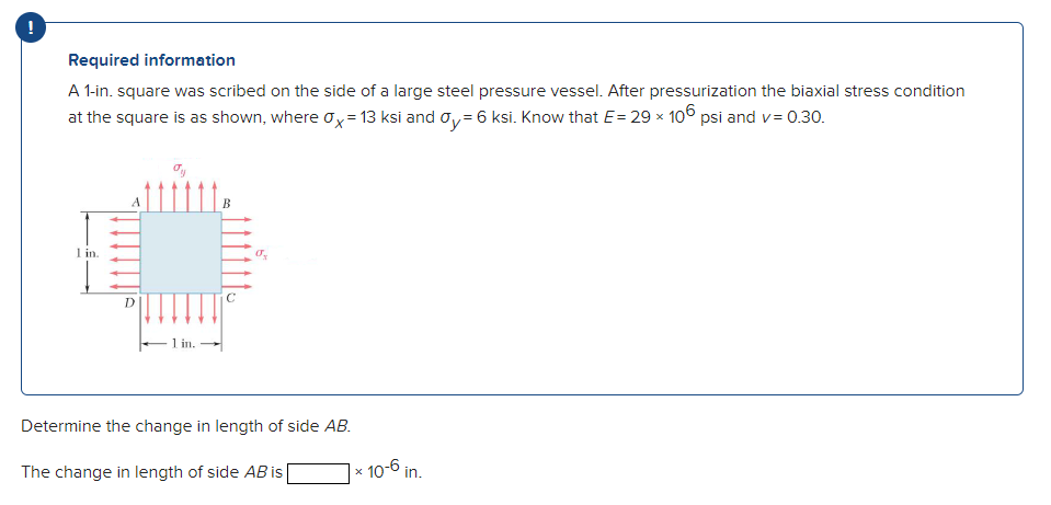 Required information
A 1-in. square was scribed on the side of a large steel pressure vessel. After pressurization the biaxial stress condition
at the square is as shown, where ox= 13 ksi and oy= 6 ksi. Know that E= 29 x 106 psi and v= 0.30.
1 in.
C
1 in.
Determine the change in length of side AB.
The change in length of side AB is
x 10-6 in.
