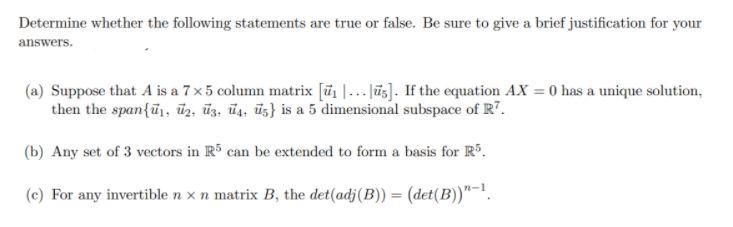 Determine whether the following statements are true or false. Be sure to give a brief justification for your
answers.
(a) Suppose that A is a 7 x5 column matrix [ũ1 |... Jūs]. If the equation AX = 0 has a unique solution,
then the span{ū,, üz, ūz, ūs, ūz} is a 5 dimensional subspace of R7.
(b) Any set of 3 vectors in R³ can be extended to form a basis for R.
(c) For any invertible n × n matrix B, the det(adj(B)) = (det(B))"¯!.
