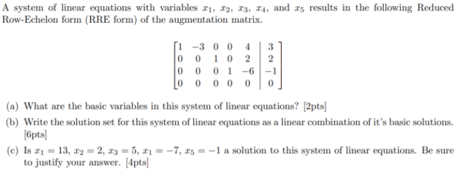 A system of linear equations with variables r1, 12, 13, 14, and 15 results in the following Reduced
Row-Echelon form (RRE form) of the augmentation matrix.
[i -3 0 0 4
3
10 2
2
0 0 1
-6 -1
0 0 0 0 0
(a) What are the basic variables in this system of linear equations? [2pts]
(b) Write the solution set for this system of linear equations as a linear combination of it's basic solutions.
[6pts]
(c) Is r1 = 13, r2 = 2, r3 = 5, x1 = -7, 15 = -1 a solution to this system of linear equations. Be sure
to justify your answer. [4pts]
