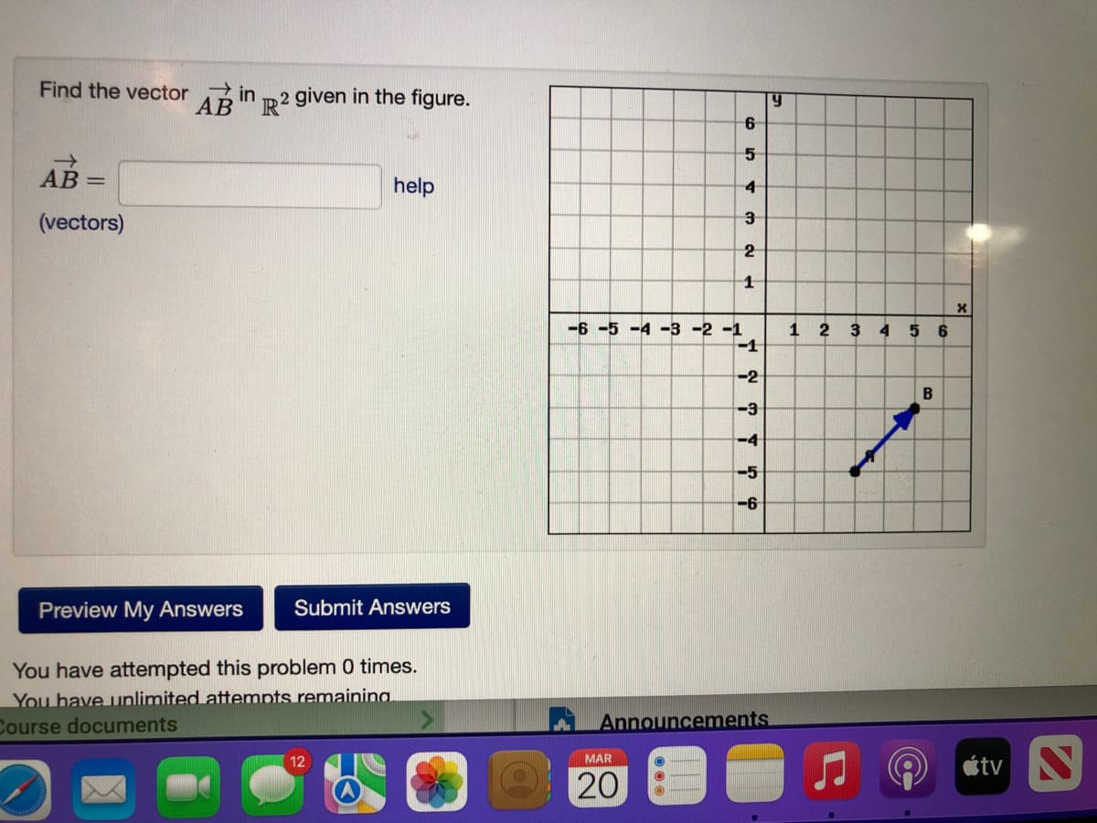 Find the vector in m 2 given in the figure.
AB =
help
(vectors)
3
2
-6 -5 -4 -3 -2 -1
1 2
-1
3
4 5 6
-2
B
-3
-4
-5
-6
Preview My Answers
Submit Answers
You have attempted this problem 0 times.
You have unlimited attempts remainina
Course documents
Announcements
étv N
12
MAR
20
