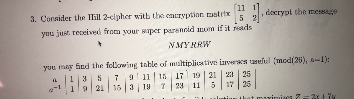 decrypt the message
3. Consider the Hill 2-cipher with the encryption matrix
you just received from your super paranoid mom if it reads
NMY RRW
you may find the following table of multiplicative inverses useful (mod(26), a=1):
7
9.
11
15
17
19
21
23
25
a
1
3
15
3
19
23
11
17
25
-1
1
9.
21
that maxinmizes Z = 2r+7y
