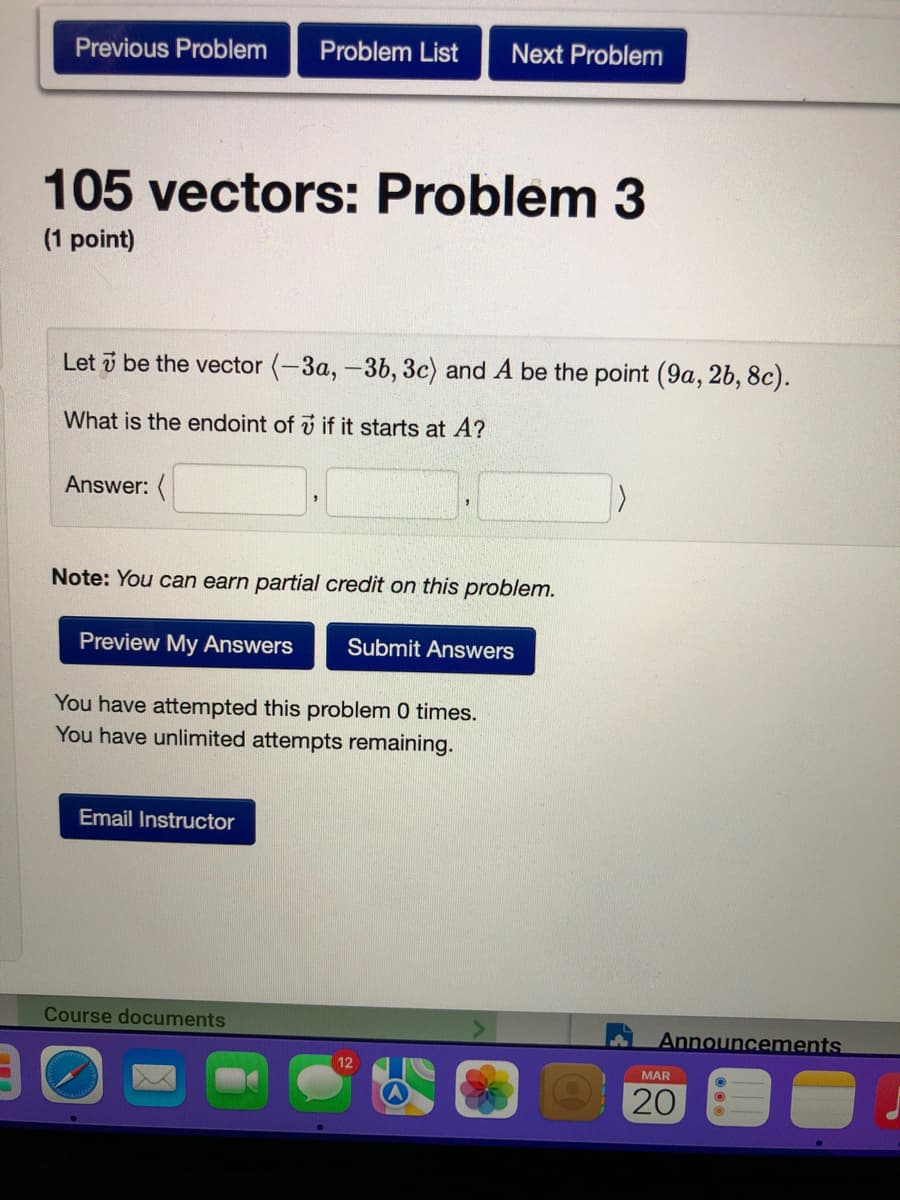 Previous Problem
Problem List
Next Problem
105 vectors: Problem 3
(1 point)
Let i be the vector (-3a, -3b, 3c) and A be the point (9a, 2b, 8c).
What is the endoint of v if it starts at A?
Answer: (
Note: You can earn partial credit on this problem.
Preview My Answers
Submit Answers
You have attempted this problem 0 times.
You have unlimited attempts remaining.
Email Instructor
Course documents
Announcements
12
MAR
20
