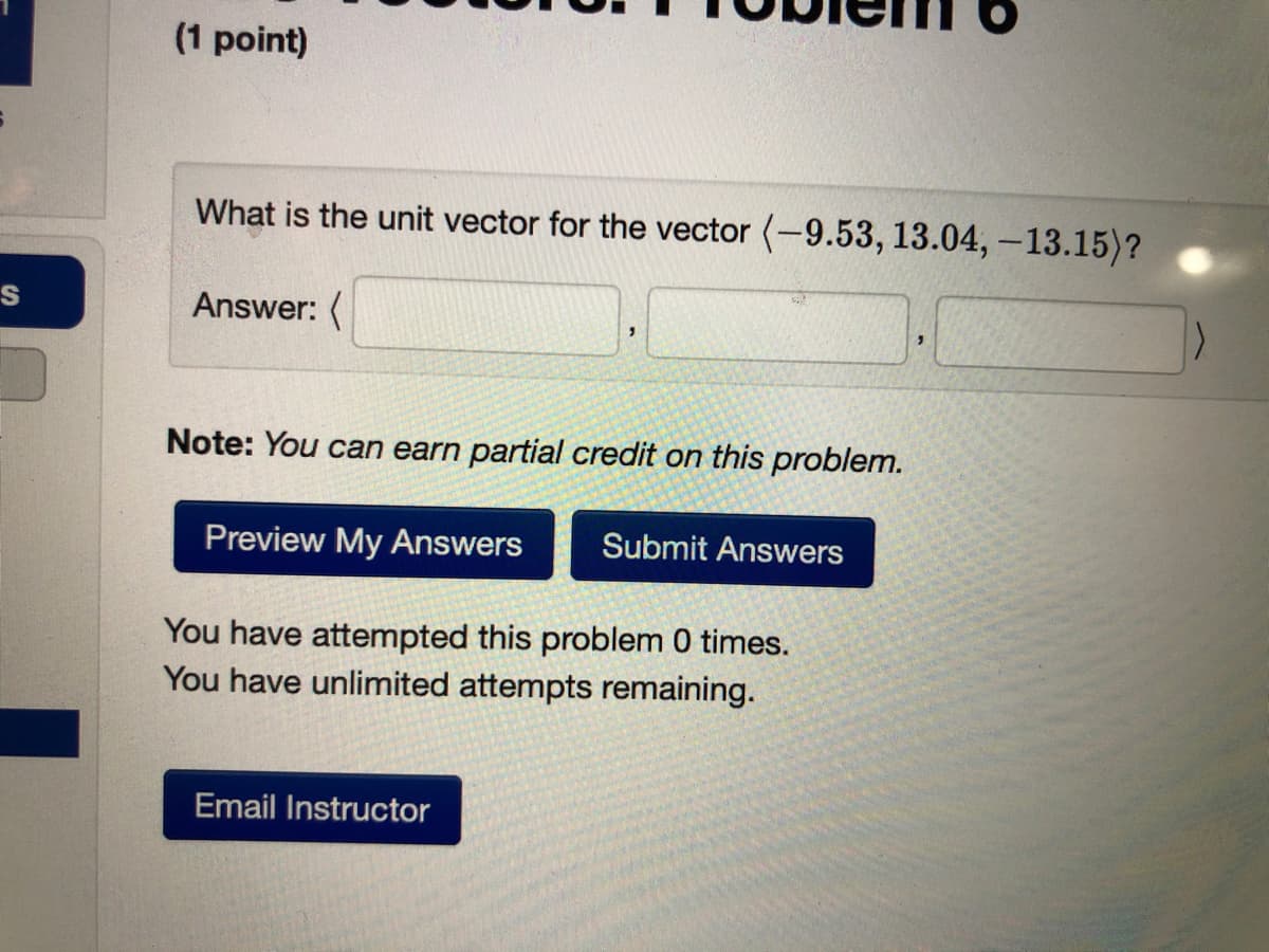 (1 point)
What is the unit vector for the vector (-9.53, 13.04, –13.15)?
Answer: (
Note: You can earn partial credit on this problem.
Preview My Answers
Submit Answers
You have attempted this problem 0 times.
You have unlimited attempts remaining.
Email Instructor
