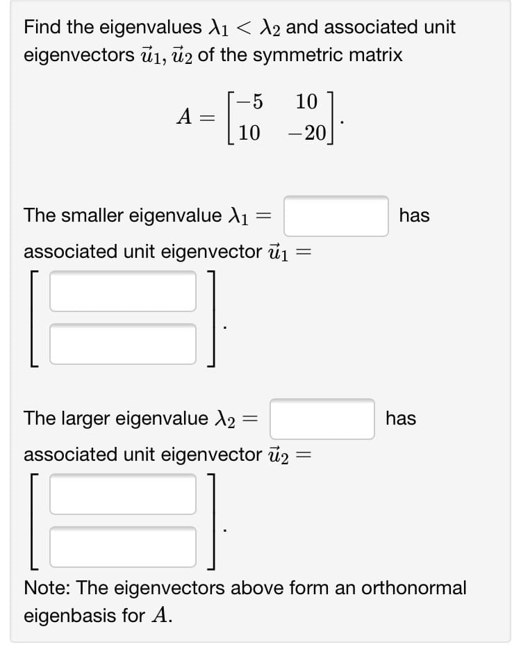 Find the eigenvalues X1 < A2 and associated unit
eigenvectors ū1, ủ2 of the symmetric matrix
-5
10
A =
10
– 20
The smaller eigenvalue A1
has
associated unit eigenvector ủ1
%3D
The larger eigenvalue A2
has
associated unit eigenvector ủ =
Note: The eigenvectors above form an orthonormal
eigenbasis for A.
