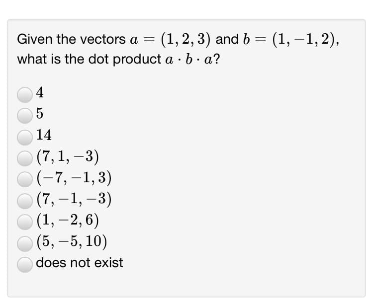 Given the vectors a =
(1, 2, 3) and b = (1, –1, 2),
what is the dot product a · b · a?
4
5
14
(7, 1, –3)
(-7,–1,3)
(7, –1, –3)
(1, – 2, 6)
(5, –5, 10)
does not exist
