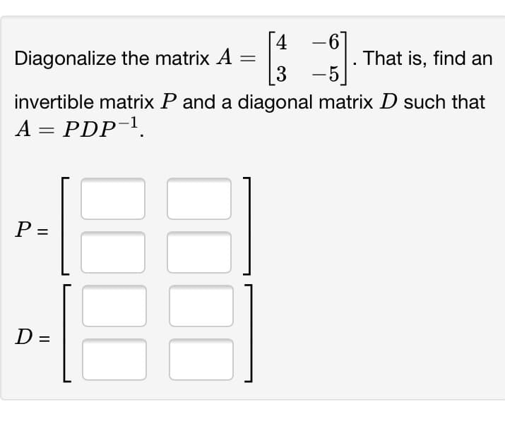 -61
3 -5
invertible matrix P and a diagonal matrix D such that
4
Diagonalize the matrix A
That is, find an
A = PDP-1.
P =
D =
