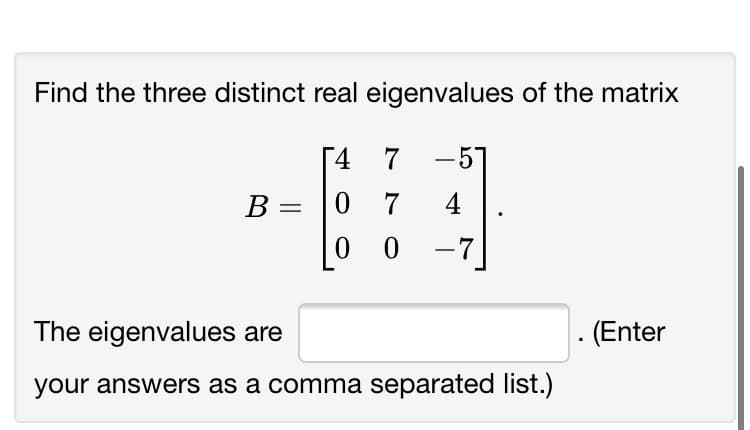 Find the three distinct real eigenvalues of the matrix
4
7
-57
0 7
0 0 -7
В
4
|D
The eigenvalues are
(Enter
your answers as a comma separated list.)
