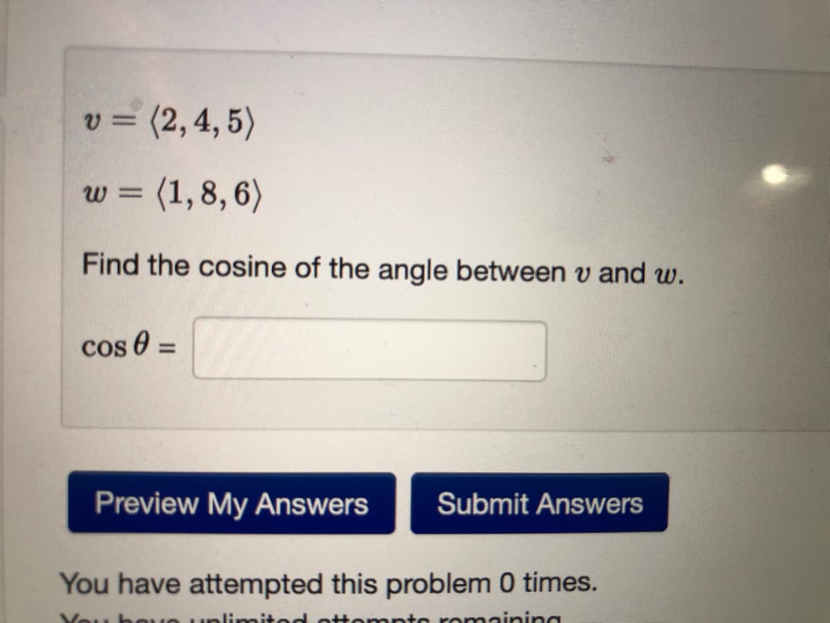 = (2,4, 5)
w = (1,8, 6)
Find the cosine of the angle between v and w.
cos 0 =
Preview My Answers
Submit Answers
You have attempted this problem 0 times.
bou
romaining
alimita
