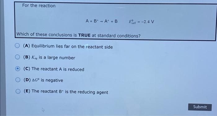 For the reaction
A + B* - A* + B
= -2,4 V
Which of these conclusions is TRUE at standard conditions?
(A) Equilibrium lies far on the reactant side
(B) K is a large number
(C) The reactant A is reduced
(D) AG° is negative
(E) The reactant B* is the reducing agent
Submit
