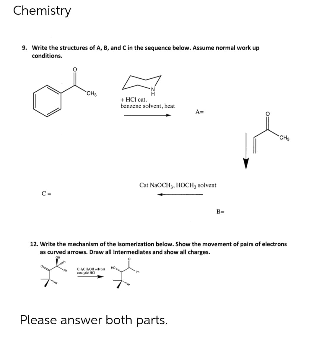 Chemistry
9. Write the structures of A, B, and C in the sequence below. Assume normal work up
conditions.
CH3
+ HCl cat.
benzene solvent, heat
A=
*CH3
Cat NaOCH3, HOCH3 solvent
C =
B=
12. Write the mechanism of the isomerization below. Show the movement of pairs of electrons
as curved arrows. Draw all intermediates and show all charges.
OH
CH,CH,OH solvent
catalytic HCI
Ph
Ph
Please answer both parts.
