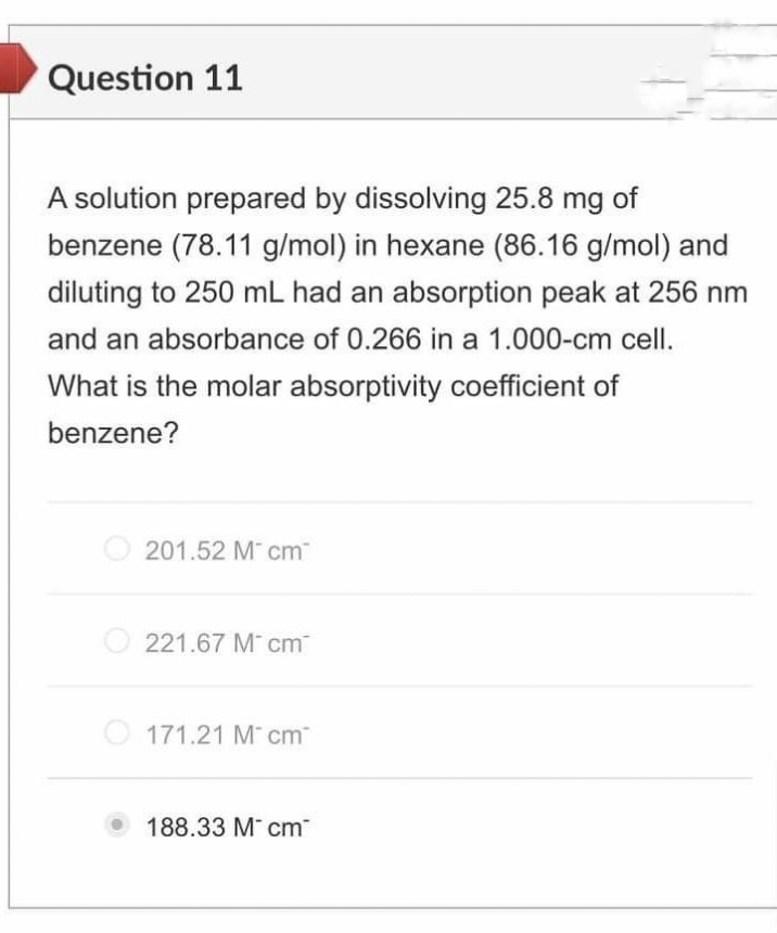Question 11
A solution prepared by dissolving 25.8 mg of
benzene (78.11 g/mol) in hexane (86.16 g/mol) and
diluting to 250 mL had an absorption peak at 256 nm
and an absorbance of 0.266 in a 1.000-cm cell.
What is the molar absorptivity coefficient of
benzene?
201.52 M cm
221.67 M cm
O 171.21 M cm
188.33 M cm

