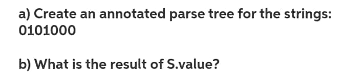 a) Create an annotated parse tree for the strings:
0101000
b) What is the result of S.value?
