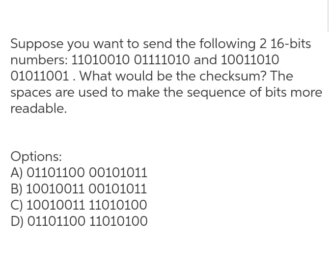 Suppose you want to send the following 2 16-bits
numbers: 11010010 01111010 and 10011010
01011001. What would be the checksum? The
spaces are used to make the sequence of bits more
readable.
Options:
A) 01101100 00101011
B) 1001001100101011
C) 10010011 11010100
D) 01101100 11010100
