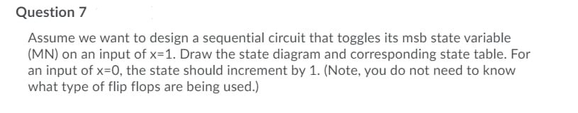 Question 7
Assume we want to design a sequential circuit that toggles its msb state variable
(MN) on an input of x=1. Draw the state diagram and corresponding state table. For
an input of x=0, the state should increment by 1. (Note, you do not need to know
what type of flip flops are being used.)
