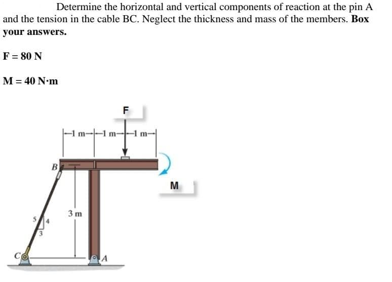 Determine the horizontal and vertical components of reaction at the pin A
and the tension in the cable BC. Neglect the thickness and mass of the members. Box
your answers.
F = 80 N
M = 40 N•m
F
-1 m-1
B
M
3 m
Co
A
