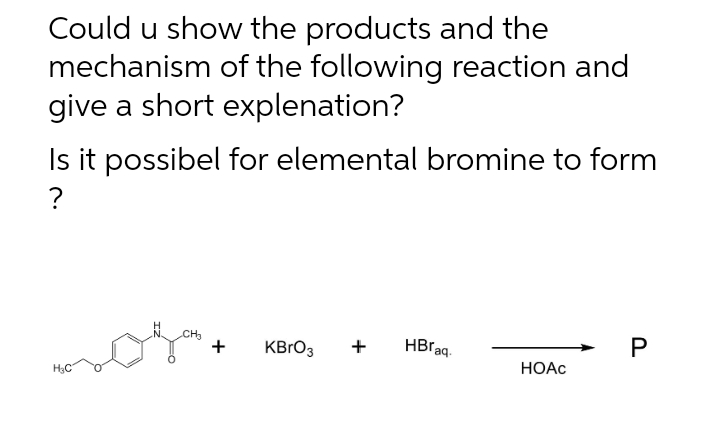 Could u show the products and the
mechanism of the following reaction and
give a short explenation?
Is it possibel for elemental bromine to form
?
CH
KBRO3
+
HBraq.
H3C
НОАС
P.
+
