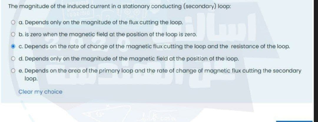 The magnitude of the induced current in a stationary conducting (secondary) loop:
O a. Depends only on the magnitude of the flux cutting the loop.
O b. is zero when the magnetic field at the position of the loop is zero.
O c. Depends on the rate of change of the magnetic flux cutting the loop and the resistance of the loop.
O d. Depends only on the magnitude of the magnetic field at the position of the loop.
O e. Depends on the area of the primary loop and the rate of change of magnetic flux cutting the secondary
loop.
Clear my choice

