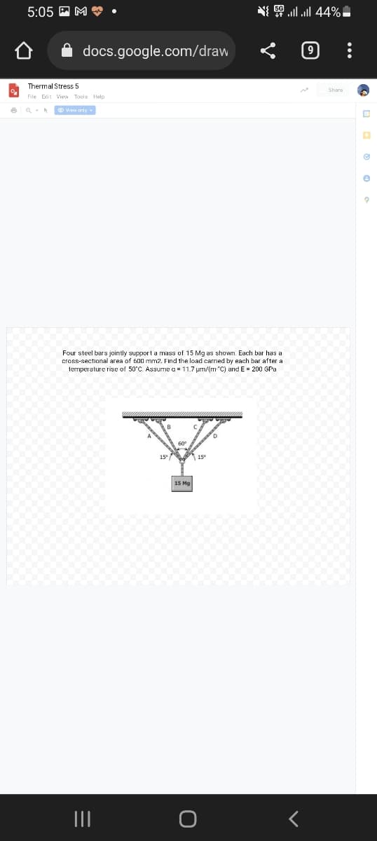 %
6
5:05M.
docs.google.com/draw
Thermal Stress 5
File Edit View Tools Help
View only
Four steel bars jointly support a mass of 15 Mg as shown. Each bar has a
cross-sectional area of 600 mm2. Find the load carried by each bar after a
temperature rise of 50°C. Assume a = 11.7 µm/(m "C) and E = 200 GPa
D
60⁰
15° 15°
15 Mg
{ | | 44% -
|||
e
9
