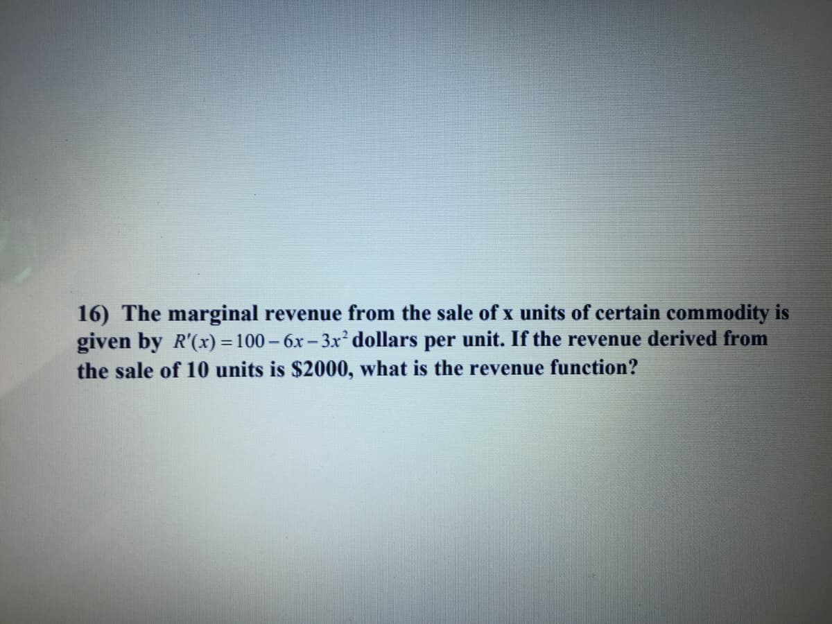 16) The marginal revenue from the sale of x units of certain commodity is
given by R'(x) =100- 6x- 3x dollars per unit. If the revenue derived from
the sale of 10 units is $2000, what is the revenue function?
