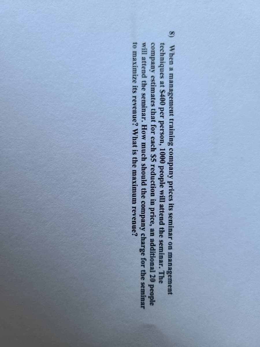 When a management training company prices its seminar on management
techniques at $400 per person, 1000 people will attend the seminar. The
company estimates that for each $5 reduction in price, an additional 20 people
will attend the seminar. How much should the company charge for the seminar
to maximize its revenue? What is the maximum revenue?
8)
