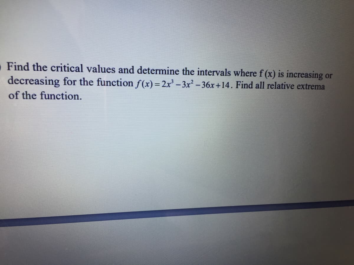 Find the critical values and determine the intervals wheref (x) is increasing or
decreasing for the function f(x)=2x -3x -36x+14. Find all relative extrema
of the function.
