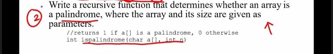 Write a recursive function thāt determines whether an array is
a palindrome, where the array and its size are given as
parameters.
//returns 1 if a[] is a palindrome, 0 otherwise
int ispalindrome (char a[], int n)
